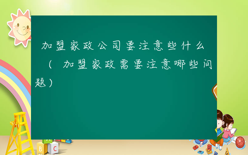 加盟家政公司要注意些什么 (加盟家政需要注意哪些问题)
